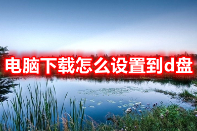 电脑下载怎么设置到d盘 把下载路径从c盘改到d盘的方法介绍