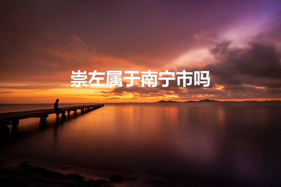 崇左属于南宁市吗（崇左市与南宁市是什么关系）