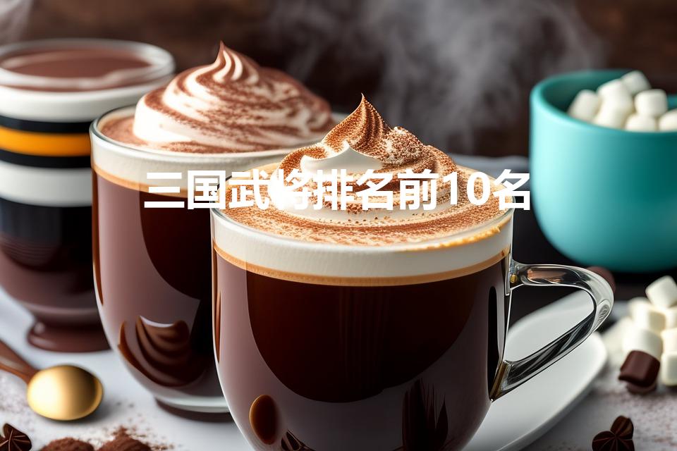 三国武将排名前10名（三国排名前十的武将)