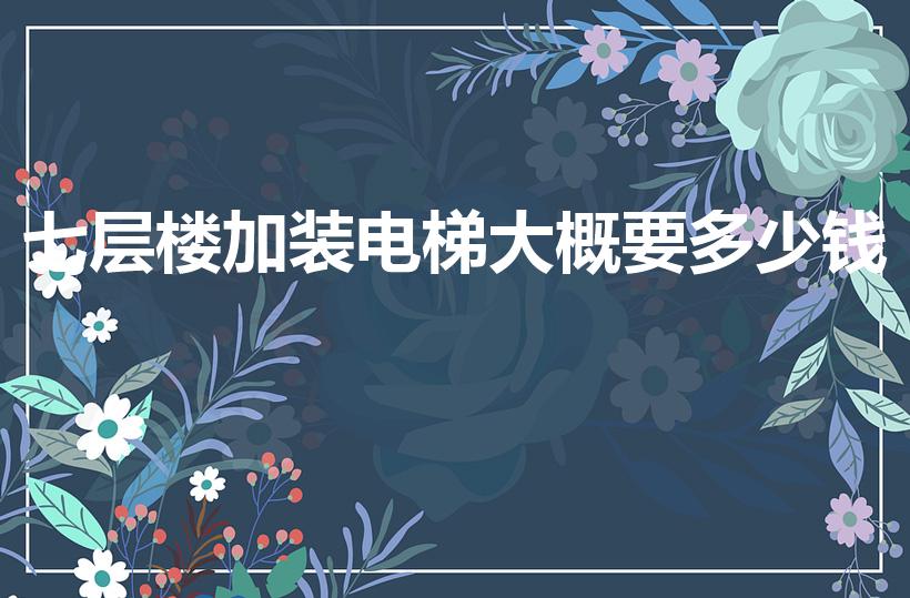 七层楼加装电梯大概要多少钱（7层楼房加装电梯要多少钱）