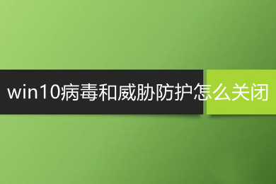 win10病毒和威胁防护怎么关闭 win10彻底关闭病毒和威胁防护的操作方法