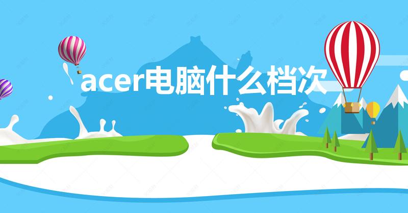 acer电脑什么档次（宏基电脑怎么样是国产的吗）