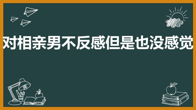 对相亲男不反感但是也没感觉（相亲对象没感觉怎么办）