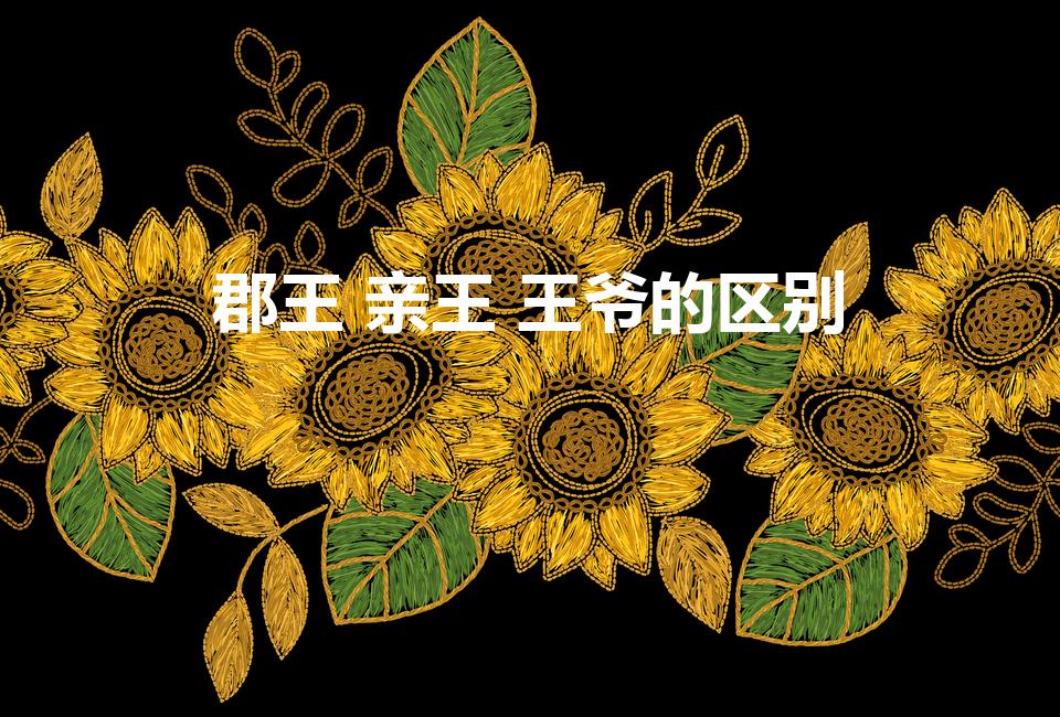 郡王 亲王 王爷的区别（封爵等级的差异）