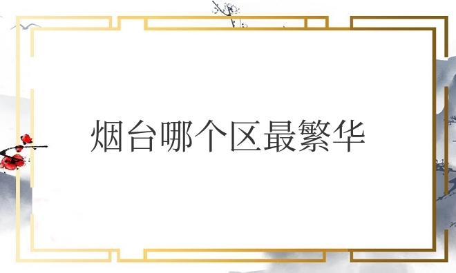 烟台哪个区最繁华又临海（烟台市哪些区比较发达）