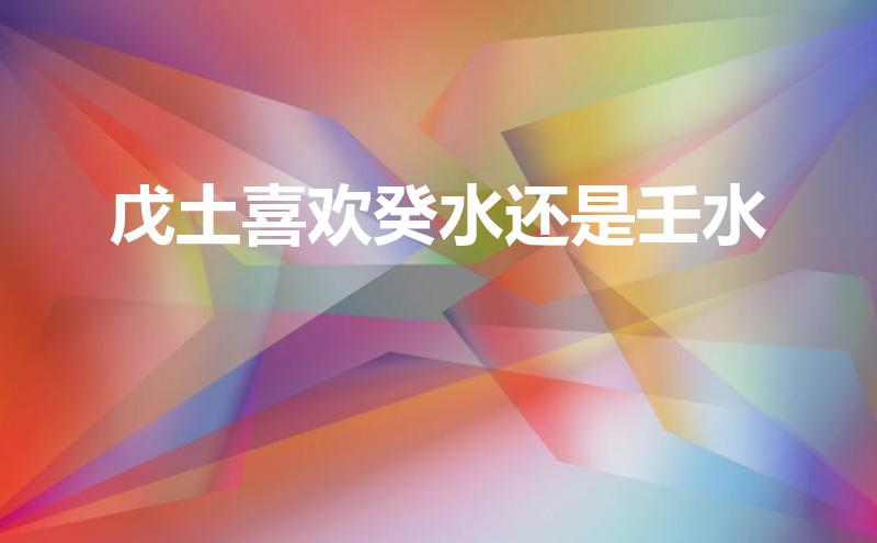 戊土喜欢癸水还是壬水(戊土喜欢癸水还是壬水呢)
