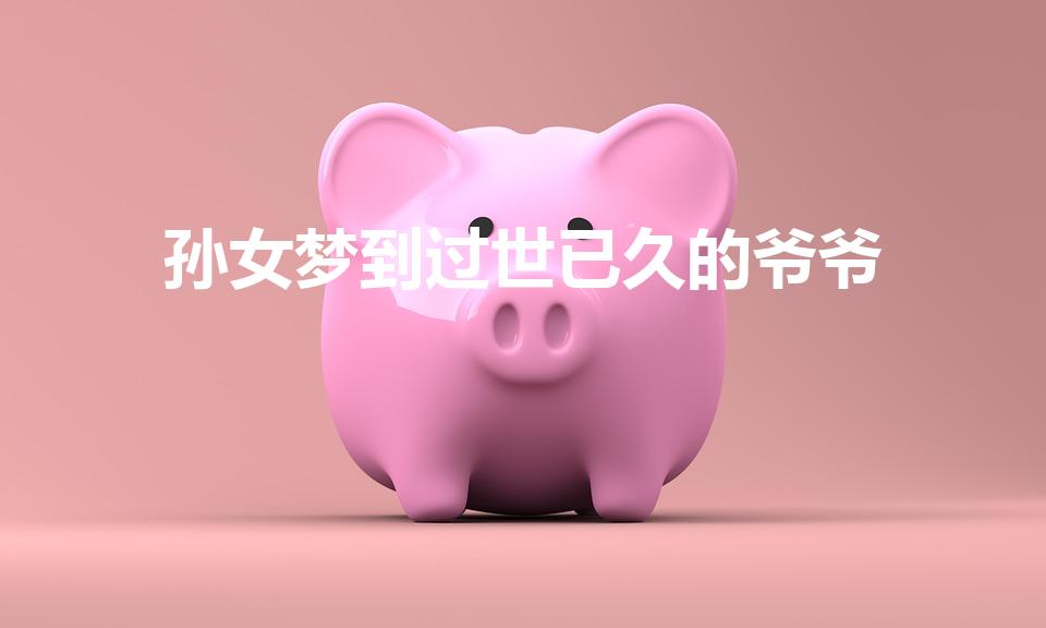 孙女梦到过世已久的爷爷(孙女梦到过世已久的爷爷周公解梦)