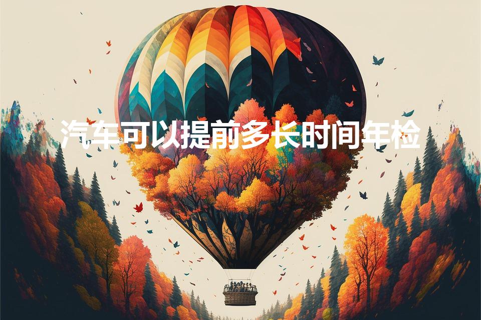 汽车可以提前多长时间年检（汽车年检提前多久）