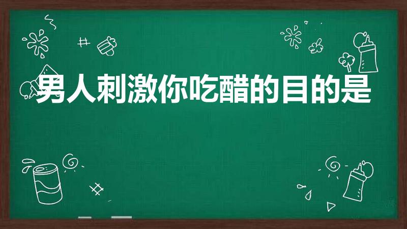 男人刺激你吃醋的目的是（男人故意让你吃醋,证明什么）